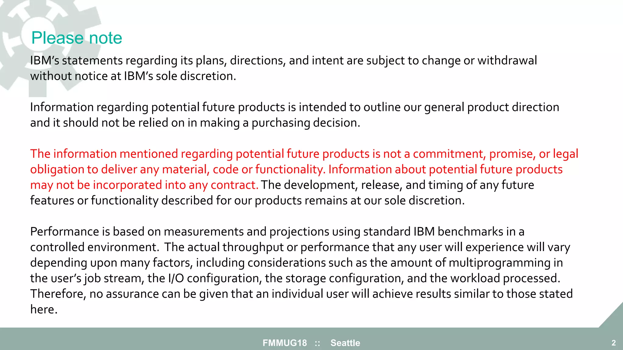 FMMUG18 :: Seattle 2
IBM’s statements regarding its plans, directions, and intent are subject to change or withdrawal
without notice at IBM’s sole discretion.
Information regarding potential future products is intended to outline our general product direction
and it should not be relied on in making a purchasing decision.
The information mentioned regarding potential future products is not a commitment, promise, or legal
obligation to deliver any material, code or functionality. Information about potential future products
may not be incorporated into any contract.The development, release, and timing of any future
features or functionality described for our products remains at our sole discretion.
Performance is based on measurements and projections using standard IBM benchmarks in a
controlled environment. The actual throughput or performance that any user will experience will vary
depending upon many factors, including considerations such as the amount of multiprogramming in
the user’s job stream, the I/O configuration, the storage configuration, and the workload processed.
Therefore, no assurance can be given that an individual user will achieve results similar to those stated
here.
Please note
 