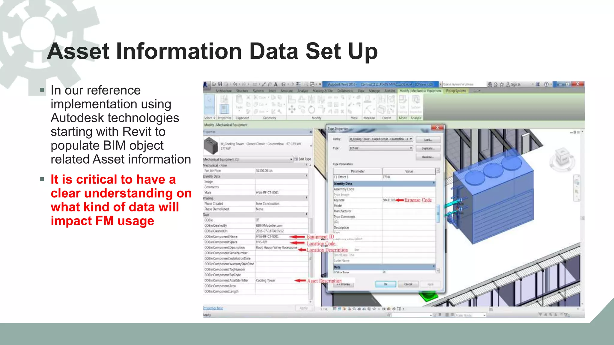 Asset Information Data Set Up
 In our reference
implementation using
Autodesk technologies
starting with Revit to
populate BIM object
related Asset information
 It is critical to have a
clear understanding on
what kind of data will
impact FM usage
 