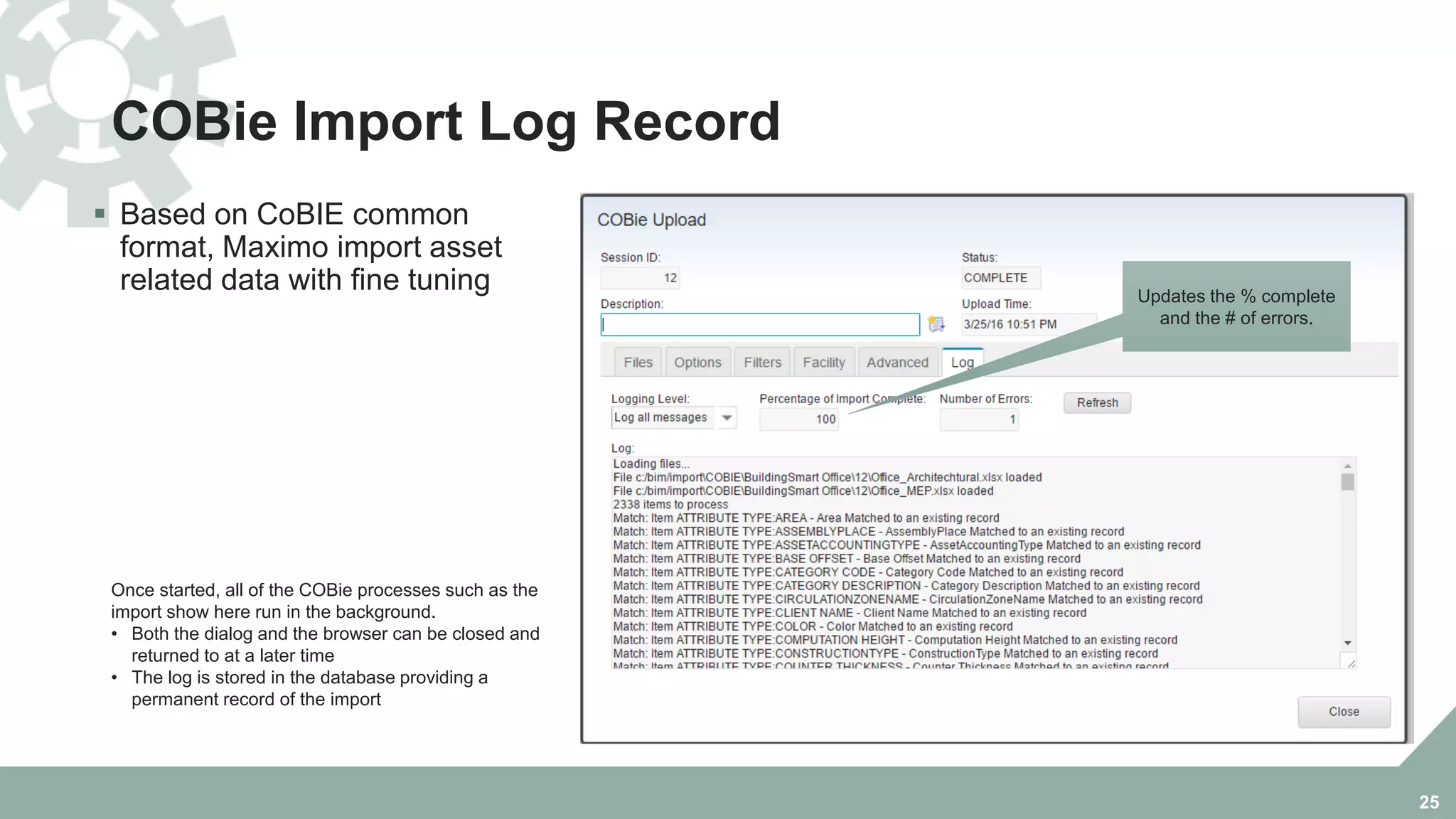 COBie Import Log Record
 Based on CoBIE common
format, Maximo import asset
related data with fine tuning
25
Once started, all of the COBie processes such as the
import show here run in the background.
• Both the dialog and the browser can be closed and
returned to at a later time
• The log is stored in the database providing a
permanent record of the import
Updates the % complete
and the # of errors.
 