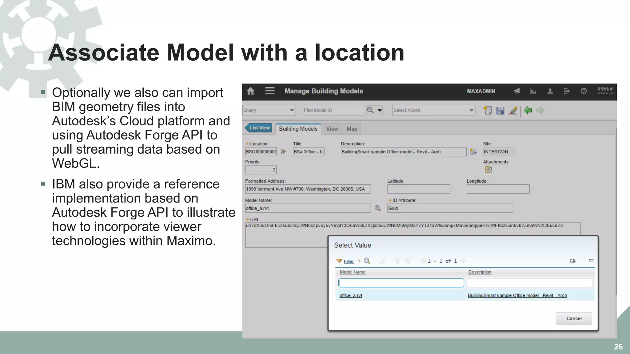 Associate Model with a location
 Optionally we also can import
BIM geometry files into
Autodesk’s Cloud platform and
using Autodesk Forge API to
pull streaming data based on
WebGL.
 IBM also provide a reference
implementation based on
Autodesk Forge API to illustrate
how to incorporate viewer
technologies within Maximo.
26
 