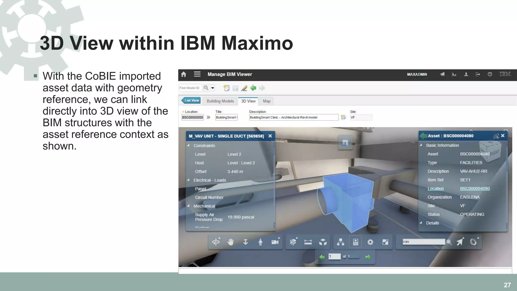 3D View within IBM Maximo
 With the CoBIE imported
asset data with geometry
reference, we can link
directly into 3D view of the
BIM structures with the
asset reference context as
shown.
27
 