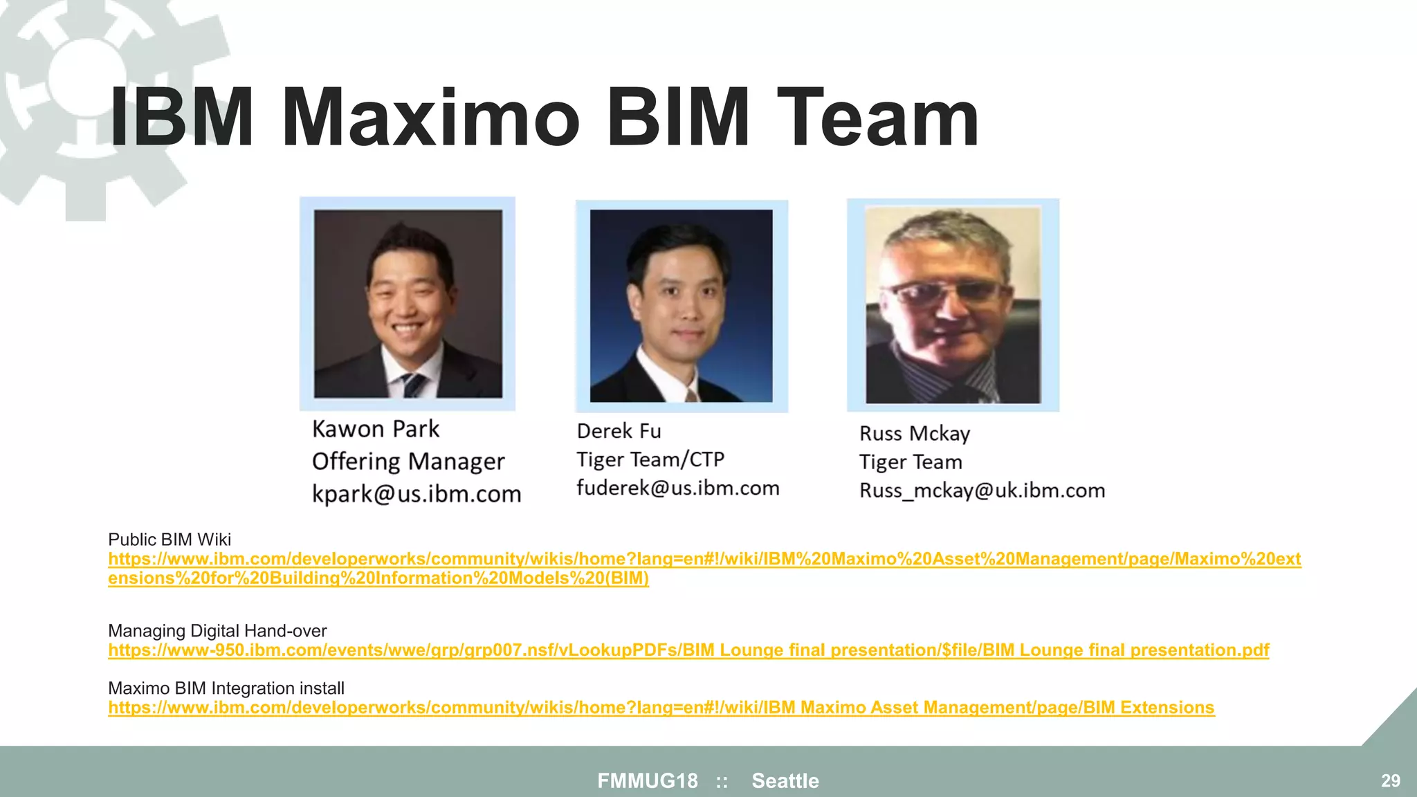 IBM Maximo BIM Team
FMMUG18 :: Seattle 29
Public BIM Wiki
https://www.ibm.com/developerworks/community/wikis/home?lang=en#!/wiki/IBM%20Maximo%20Asset%20Management/page/Maximo%20ext
ensions%20for%20Building%20Information%20Models%20(BIM)
Managing Digital Hand-over
https://www-950.ibm.com/events/wwe/grp/grp007.nsf/vLookupPDFs/BIM Lounge final presentation/$file/BIM Lounge final presentation.pdf
Maximo BIM Integration install
https://www.ibm.com/developerworks/community/wikis/home?lang=en#!/wiki/IBM Maximo Asset Management/page/BIM Extensions
 