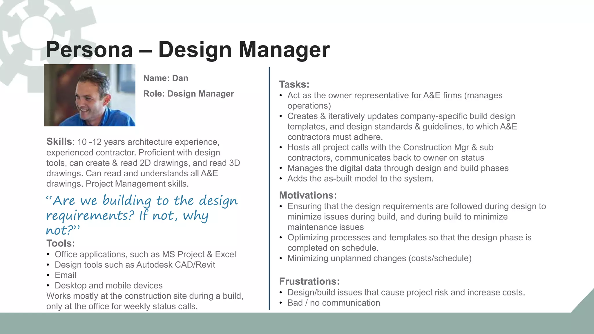 Persona – Design Manager
Tools:
• Office applications, such as MS Project & Excel
• Design tools such as Autodesk CAD/Revit
• Email
• Desktop and mobile devices
Works mostly at the construction site during a build,
only at the office for weekly status calls.
Tasks:
• Act as the owner representative for A&E firms (manages
operations)
• Creates & iteratively updates company-specific build design
templates, and design standards & guidelines, to which A&E
contractors must adhere.
• Hosts all project calls with the Construction Mgr & sub
contractors, communicates back to owner on status
• Manages the digital data through design and build phases
• Adds the as-built model to the system.
“Are we building to the design
requirements? If not, why
not?”
Name: Dan
Role: Design Manager
Skills: 10 -12 years architecture experience,
experienced contractor. Proficient with design
tools, can create & read 2D drawings, and read 3D
drawings. Can read and understands all A&E
drawings. Project Management skills.
Motivations:
• Ensuring that the design requirements are followed during design to
minimize issues during build, and during build to minimize
maintenance issues
• Optimizing processes and templates so that the design phase is
completed on schedule.
• Minimizing unplanned changes (costs/schedule)
Frustrations:
• Design/build issues that cause project risk and increase costs.
• Bad / no communication
 