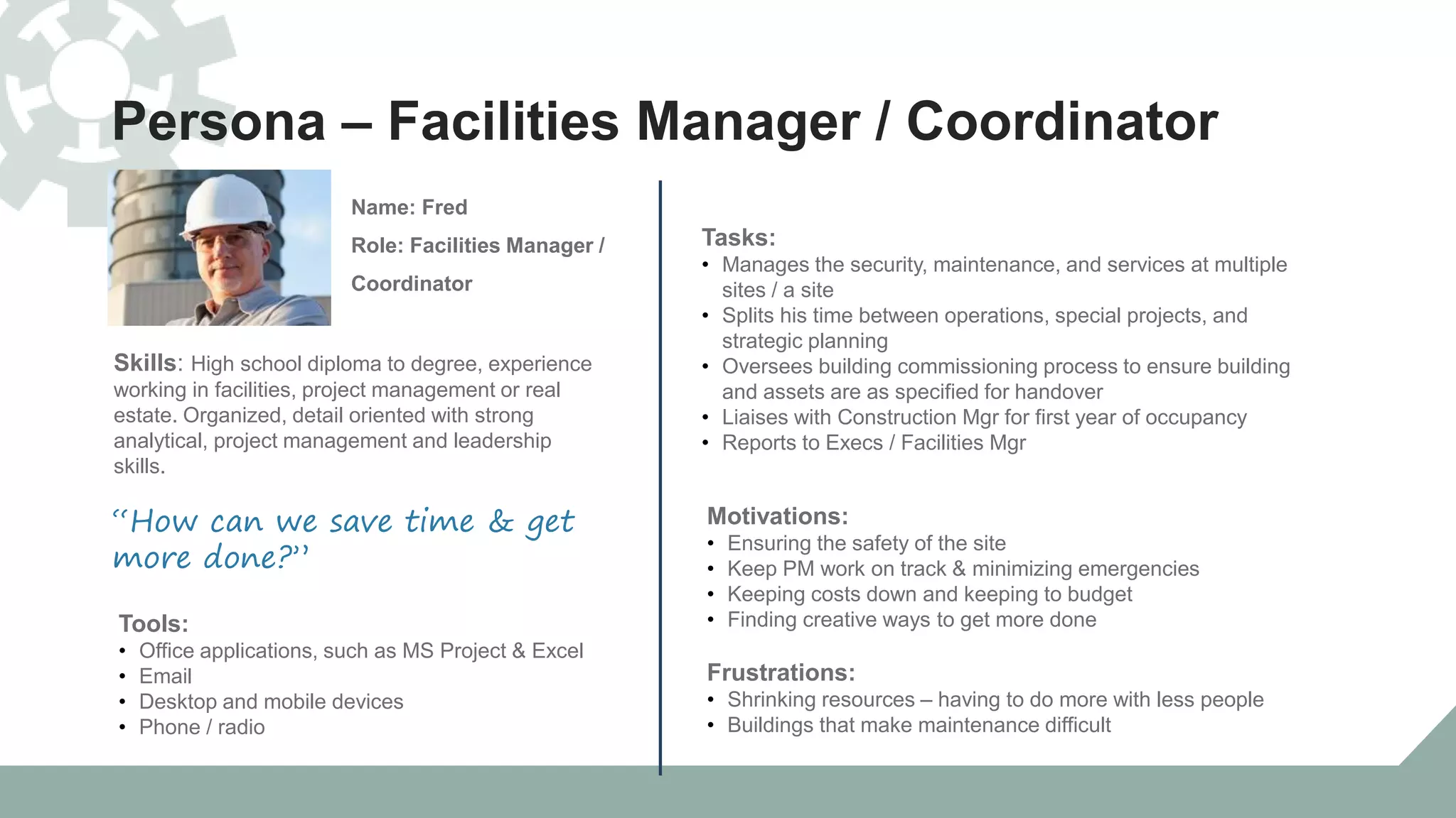 Persona – Facilities Manager / Coordinator
Skills: High school diploma to degree, experience
working in facilities, project management or real
estate. Organized, detail oriented with strong
analytical, project management and leadership
skills.
Name: Fred
Role: Facilities Manager /
Coordinator
“How can we save time & get
more done?”
Tools:
• Office applications, such as MS Project & Excel
• Email
• Desktop and mobile devices
• Phone / radio
Tasks:
• Manages the security, maintenance, and services at multiple
sites / a site
• Splits his time between operations, special projects, and
strategic planning
• Oversees building commissioning process to ensure building
and assets are as specified for handover
• Liaises with Construction Mgr for first year of occupancy
• Reports to Execs / Facilities Mgr
Motivations:
• Ensuring the safety of the site
• Keep PM work on track & minimizing emergencies
• Keeping costs down and keeping to budget
• Finding creative ways to get more done
Frustrations:
• Shrinking resources – having to do more with less people
• Buildings that make maintenance difficult
 
