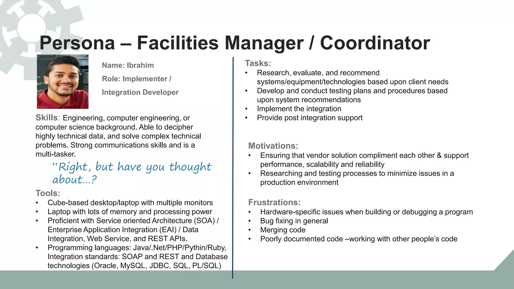 Persona – Facilities Manager / Coordinator
Skills: Engineering, computer engineering, or
computer science background. Able to decipher
highly technical data, and solve complex technical
problems. Strong communications skills and is a
multi-tasker.
Name: Ibrahim
Role: Implementer /
Integration Developer
“Right, but have you thought
about…?
Tools:
• Cube-based desktop/laptop with multiple monitors
• Laptop with lots of memory and processing power
• Proficient with Service oriented Architecture (SOA) /
Enterprise Application Integration (EAI) / Data
Integration, Web Service, and REST APIs.
• Programming languages: Java/.Net/PHP/Pythin/Ruby,
Integration standards: SOAP and REST and Database
technologies (Oracle, MySQL, JDBC, SQL, PL/SQL)
Tasks:
• Research, evaluate, and recommend
systems/equipment/technologies based upon client needs
• Develop and conduct testing plans and procedures based
upon system recommendations
• Implement the integration
• Provide post integration support
Motivations:
• Ensuring that vendor solution compliment each other & support
performance, scalability and reliability
• Researching and testing processes to minimize issues in a
production environment
Frustrations:
• Hardware-specific issues when building or debugging a program
• Bug fixing in general
• Merging code
• Poorly documented code –working with other people’s code
 