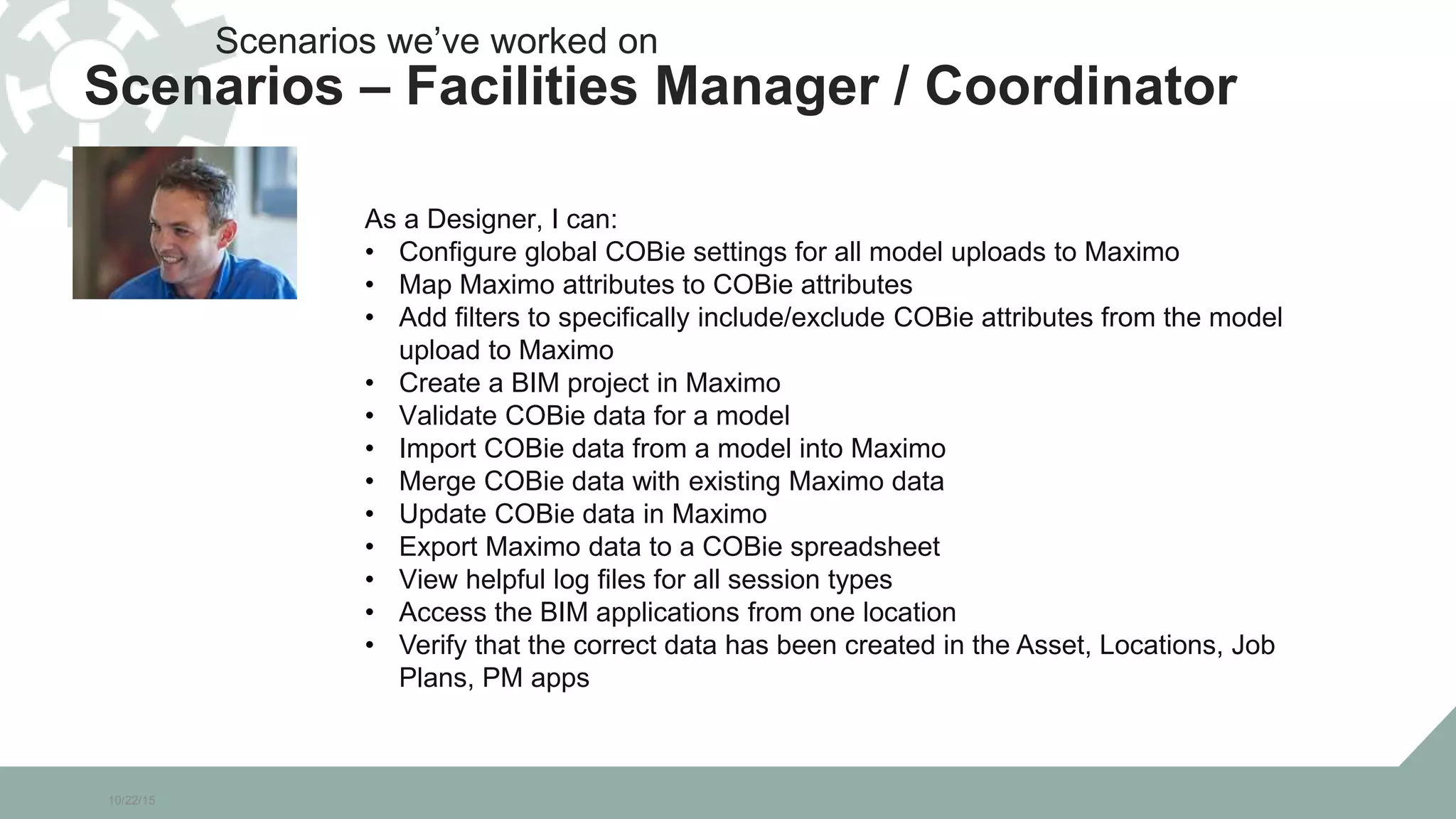 10/22/15
As a Designer, I can:
• Configure global COBie settings for all model uploads to Maximo
• Map Maximo attributes to COBie attributes
• Add filters to specifically include/exclude COBie attributes from the model
upload to Maximo
• Create a BIM project in Maximo
• Validate COBie data for a model
• Import COBie data from a model into Maximo
• Merge COBie data with existing Maximo data
• Update COBie data in Maximo
• Export Maximo data to a COBie spreadsheet
• View helpful log files for all session types
• Access the BIM applications from one location
• Verify that the correct data has been created in the Asset, Locations, Job
Plans, PM apps
Scenarios we’ve worked on
Scenarios – Facilities Manager / Coordinator
 