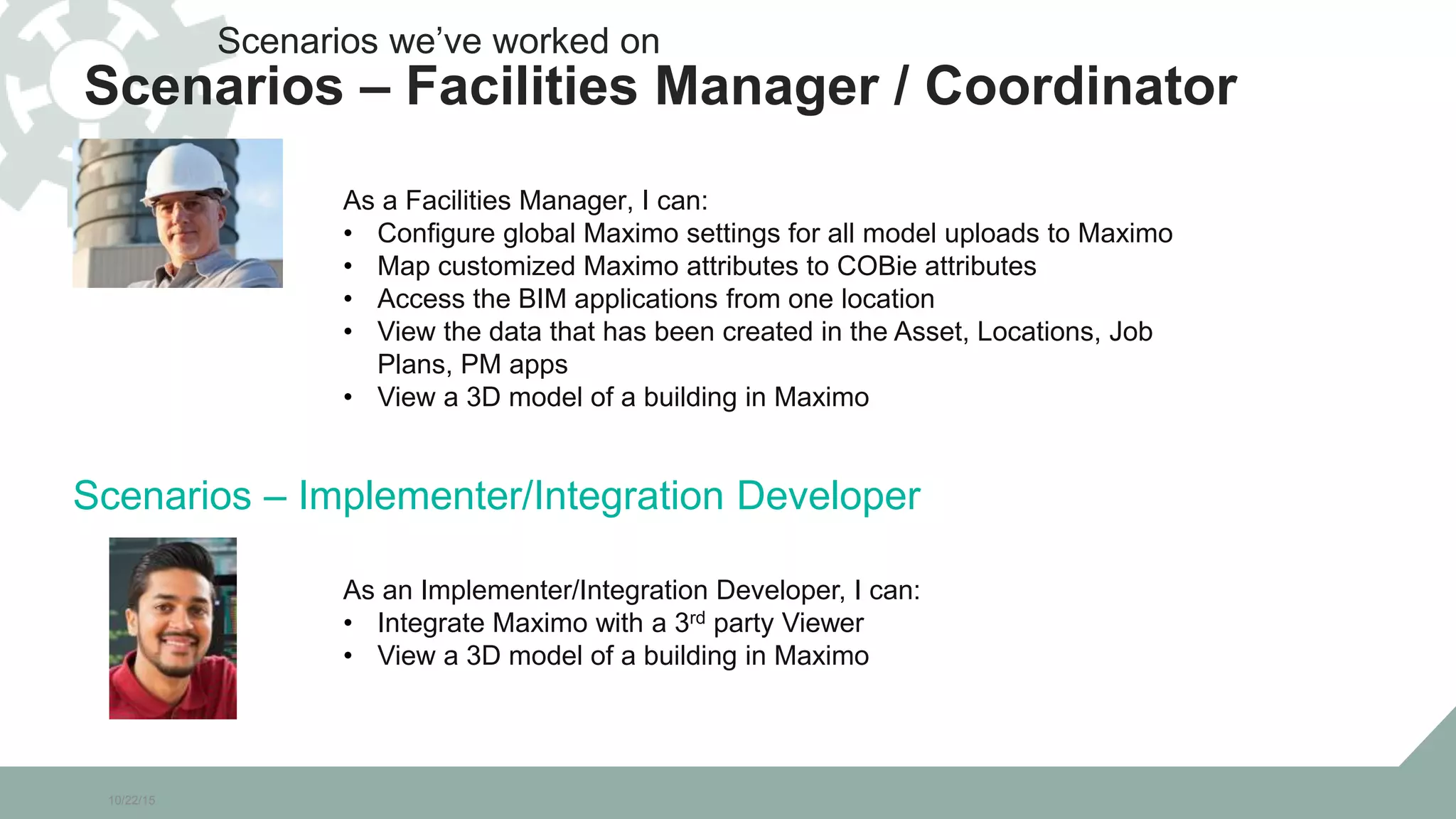 10/22/15
As a Facilities Manager, I can:
• Configure global Maximo settings for all model uploads to Maximo
• Map customized Maximo attributes to COBie attributes
• Access the BIM applications from one location
• View the data that has been created in the Asset, Locations, Job
Plans, PM apps
• View a 3D model of a building in Maximo
Scenarios we’ve worked on
Scenarios – Facilities Manager / Coordinator
As an Implementer/Integration Developer, I can:
• Integrate Maximo with a 3rd party Viewer
• View a 3D model of a building in Maximo
Scenarios – Implementer/Integration Developer
 