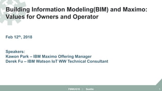 Building Information Modeling(BIM) and Maximo:
Values for Owners and Operator
Feb 12th, 2018
Speakers:
Kawon Park – IBM Maximo Offering Manager
Derek Fu – IBM Watson IoT WW Technical Consultant
FMMUG18 :: Seattle 1
 