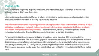 FMMUG18 :: Seattle 2
IBM’s statements regarding its plans, directions, and intent are subject to change or withdrawal
without notice at IBM’s sole discretion.
Information regarding potential future products is intended to outline our general product direction
and it should not be relied on in making a purchasing decision.
The information mentioned regarding potential future products is not a commitment, promise, or legal
obligation to deliver any material, code or functionality. Information about potential future products
may not be incorporated into any contract.The development, release, and timing of any future
features or functionality described for our products remains at our sole discretion.
Performance is based on measurements and projections using standard IBM benchmarks in a
controlled environment. The actual throughput or performance that any user will experience will vary
depending upon many factors, including considerations such as the amount of multiprogramming in
the user’s job stream, the I/O configuration, the storage configuration, and the workload processed.
Therefore, no assurance can be given that an individual user will achieve results similar to those stated
here.
Please note
 