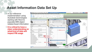 Asset Information Data Set Up
 In our reference
implementation using
Autodesk technologies
starting with Revit to
populate BIM object
related Asset information
 It is critical to have a
clear understanding on
what kind of data will
impact FM usage
 