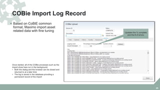COBie Import Log Record
 Based on CoBIE common
format, Maximo import asset
related data with fine tuning
25
Once started, all of the COBie processes such as the
import show here run in the background.
• Both the dialog and the browser can be closed and
returned to at a later time
• The log is stored in the database providing a
permanent record of the import
Updates the % complete
and the # of errors.
 