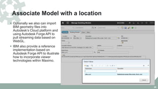 Associate Model with a location
 Optionally we also can import
BIM geometry files into
Autodesk’s Cloud platform and
using Autodesk Forge API to
pull streaming data based on
WebGL.
 IBM also provide a reference
implementation based on
Autodesk Forge API to illustrate
how to incorporate viewer
technologies within Maximo.
26
 
