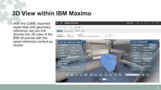 3D View within IBM Maximo
 With the CoBIE imported
asset data with geometry
reference, we can link
directly into 3D view of the
BIM structures with the
asset reference context as
shown.
27
 