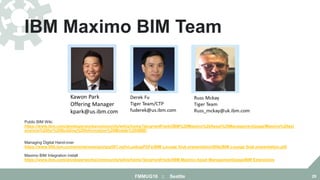 IBM Maximo BIM Team
FMMUG18 :: Seattle 29
Public BIM Wiki
https://www.ibm.com/developerworks/community/wikis/home?lang=en#!/wiki/IBM%20Maximo%20Asset%20Management/page/Maximo%20ext
ensions%20for%20Building%20Information%20Models%20(BIM)
Managing Digital Hand-over
https://www-950.ibm.com/events/wwe/grp/grp007.nsf/vLookupPDFs/BIM Lounge final presentation/$file/BIM Lounge final presentation.pdf
Maximo BIM Integration install
https://www.ibm.com/developerworks/community/wikis/home?lang=en#!/wiki/IBM Maximo Asset Management/page/BIM Extensions
 
