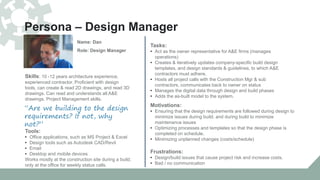 Persona – Design Manager
Tools:
• Office applications, such as MS Project & Excel
• Design tools such as Autodesk CAD/Revit
• Email
• Desktop and mobile devices
Works mostly at the construction site during a build,
only at the office for weekly status calls.
Tasks:
• Act as the owner representative for A&E firms (manages
operations)
• Creates & iteratively updates company-specific build design
templates, and design standards & guidelines, to which A&E
contractors must adhere.
• Hosts all project calls with the Construction Mgr & sub
contractors, communicates back to owner on status
• Manages the digital data through design and build phases
• Adds the as-built model to the system.
“Are we building to the design
requirements? If not, why
not?”
Name: Dan
Role: Design Manager
Skills: 10 -12 years architecture experience,
experienced contractor. Proficient with design
tools, can create & read 2D drawings, and read 3D
drawings. Can read and understands all A&E
drawings. Project Management skills.
Motivations:
• Ensuring that the design requirements are followed during design to
minimize issues during build, and during build to minimize
maintenance issues
• Optimizing processes and templates so that the design phase is
completed on schedule.
• Minimizing unplanned changes (costs/schedule)
Frustrations:
• Design/build issues that cause project risk and increase costs.
• Bad / no communication
 