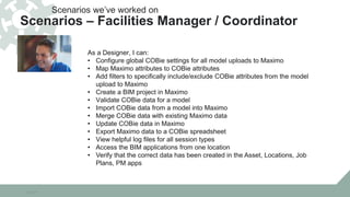 10/22/15
As a Designer, I can:
• Configure global COBie settings for all model uploads to Maximo
• Map Maximo attributes to COBie attributes
• Add filters to specifically include/exclude COBie attributes from the model
upload to Maximo
• Create a BIM project in Maximo
• Validate COBie data for a model
• Import COBie data from a model into Maximo
• Merge COBie data with existing Maximo data
• Update COBie data in Maximo
• Export Maximo data to a COBie spreadsheet
• View helpful log files for all session types
• Access the BIM applications from one location
• Verify that the correct data has been created in the Asset, Locations, Job
Plans, PM apps
Scenarios we’ve worked on
Scenarios – Facilities Manager / Coordinator
 