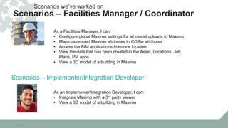 10/22/15
As a Facilities Manager, I can:
• Configure global Maximo settings for all model uploads to Maximo
• Map customized Maximo attributes to COBie attributes
• Access the BIM applications from one location
• View the data that has been created in the Asset, Locations, Job
Plans, PM apps
• View a 3D model of a building in Maximo
Scenarios we’ve worked on
Scenarios – Facilities Manager / Coordinator
As an Implementer/Integration Developer, I can:
• Integrate Maximo with a 3rd party Viewer
• View a 3D model of a building in Maximo
Scenarios – Implementer/Integration Developer
 