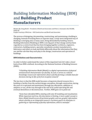 Building Information Modeling (BIM)
and Building Product
Manufacturers
Written By: Doug Bevill – President of Bevill and Associates and Peter J. Arsenault, AIA, NCARB,
LEED-AP
Graphs Courtesy of McGraw – Hill Construction and Bevill and Associates

The process of designing, documenting, constructing, and maintaining a building is
changing. Instead of treating these as separate steps, a truly more integrated way of
thinking is emerging and, in many cases, being demanded by building owners.
Building Information Modeling or BIM is one big part of that change and has been
regarded as a central tool that has been bringing together architects, engineers,
contractors, building owners, specialty consultants, product manufacturers,
fabricators and others to look and think differently about the information that they
use and the role that they each play in the design, construction and operation of
buildings.

BIM Definition and Characteristics

In order to better understand the nature of this important tool, let’s take a closer
look at how BIM is defined. According to the National Institute of Building Sciences
(NIBS),

        “A Building Information Model (Model) is a digital representation of physical
        and functional characteristics of a facility. As such, it serves as a shared
        knowledge resource for information about a facility forming a reliable basis for
        decisions during its life cycle from inception onward.”

The key here is that the BIM model becomes a long term shared resource for a
building or facility from the earliest design conception, through construction, during
the years it is operated and maintained, through any alterations, additions or
adaptive re-use, all the way through to the end of its useful operating life and
eventual demolition or deconstruction. Further, NIBS goes on to point out

        “Some have identified BIM as dealing with only 3D modeling and visualization.
        While important and true, this description is limiting. A more useful concept is
        that a Model should access all pertinent graphic and non-graphic information
        about a facility as an integrated resource. A primary goal is to eliminate re-
        gathering or reformatting of facility information; which is wasteful.”
 
