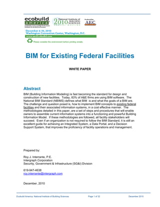 BIM for Existing Federal Facilities
                                                            WHITE PAPER




       Abstract
       BIM (Building Information Modeling) is fast becoming the standard for design and
       construction of new facilities. Today, 83% of A&E firms are using BIM software. The
       National BIM Standard (NBIMS) defines what BIM is and what the goals of a BIM are.
       The challenge and question posed is, how to implement BIM concepts to existing federal
       facilities and their associated information systems, in a cost effective manner. The
       methodologies detailed in this paper, are a set of steps and procedures that will enable
       owners to assemble current information systems into a functioning and powerful Building
       Information Model. If these methodologies are followed, all facility stakeholders will
       succeed. Even if an organization is not required to follow the BIM Standard, it is still an
       excellent guide for achieving an Integrated System, a Data Portal, and a Decision
       Support System, that improves the proficiency of facility operations and management.




       Prepared by:

       Roy J. Interrante, P.E.
       Intergraph Corporation
       Security, Government & Infrastructure (SG&I) Division

       619-947-4638
       roy.interrante@intergraph.com


       December, 2010



Ecobuild America, National Institute of Building Sciences            Page 1 of 32          December 2010
 