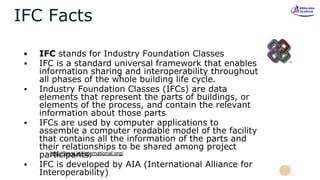 IFC Facts
▪ IFC stands for Industry Foundation Classes
▪ IFC is a standard universal framework that enables
information sharing and interoperability throughout
all phases of the whole building life cycle.
▪ Industry Foundation Classes (IFCs) are data
elements that represent the parts of buildings, or
elements of the process, and contain the relevant
information about those parts
▪ IFCs are used by computer applications to
assemble a computer readable model of the facility
that contains all the information of the parts and
their relationships to be shared among project
participants.
▪ IFC is developed by AIA (International Alliance for
Interoperability)
http://www.iai-international.org/
 