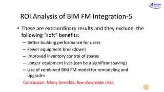 ROI Analysis of BIM FM Integration-5
• These are extraordinary results and they exclude the
following “soft” benefits:
– Better building performance for users
– Fewer equipment breakdowns
– Improved inventory control of spares
– Longer equipment lives (can be a significant saving)
– Use of combined BIM FM model for remodeling and
upgrades
Conclusion: Many benefits, few downside risks
 