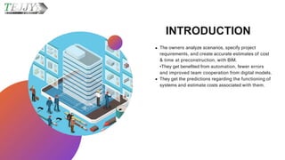 INTRODUCTION
The owners analyze scenarios, specify project
requirements, and create accurate estimates of cost
& time at preconstruction, with BIM.
•They get benefited from automation, fewer errors
and improved team cooperation from digital models.
They get the predictions regarding the functioning of
systems and estimate costs associated with them.
 