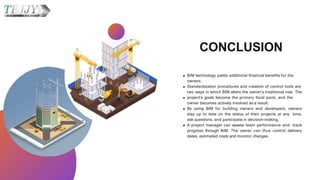CONCLUSION
BIM technology yields additional financial benefits for the
owners.
Standardization procedures and creation of control tools are
two ways in which BIM alters the owner's traditional role. The
project's goals become the primary focal point, and the
owner becomes actively involved as a result.
By using BIM for building owners and developers, owners
stay up to date on the status of their projects at any time,
ask questions, and participate in decision-making.
A project manager can assess team performance and track
progress through BIM. The owner can thus control delivery
dates, estimated costs and monitor changes.
 