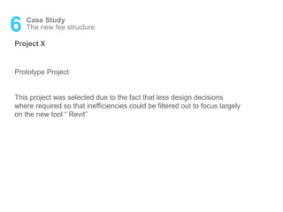 6 Case Study
Project X
The new fee structure
Prototype Project
This project was selected due to the fact that less design decisions
where required so that inefficiencies could be filtered out to focus largely
on the new tool “ Revit”
 