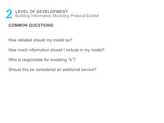 2 LEVEL OF DEVELOPMENT:
Building Information Modeling Protocol Exhibit
COMMON QUESTIONS:
How detailed should my model be?
How much information should I include in my model?
Who is responsible for modeling “X”?
Should this be considered an additional service?
 