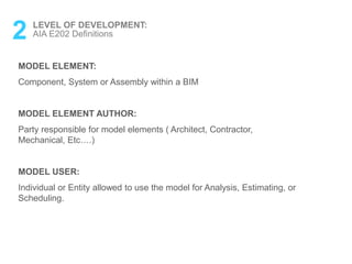 MODEL ELEMENT:
Component, System or Assembly within a BIM
MODEL ELEMENT AUTHOR:
Party responsible for model elements ( Architect, Contractor,
Mechanical, Etc….)
MODEL USER:
Individual or Entity allowed to use the model for Analysis, Estimating, or
Scheduling.
2 LEVEL OF DEVELOPMENT:
AIA E202 Definitions
 