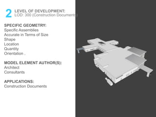 2 LEVEL OF DEVELOPMENT:
LOD: 300 (Construction Documents)
SPECIFIC GEOMETRY:
Specific Assemblies
Accurate in Terms of Size
Shape
Location
Quantity
Orientation .
MODEL ELEMENT AUTHOR(S):
Architect
Consultants
APPLICATIONS:
Construction Documents
 