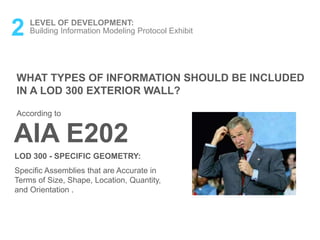 2 LEVEL OF DEVELOPMENT:
Building Information Modeling Protocol Exhibit
WHAT TYPES OF INFORMATION SHOULD BE INCLUDED
IN A LOD 300 EXTERIOR WALL?
LOD 300 - SPECIFIC GEOMETRY:
Specific Assemblies that are Accurate in
Terms of Size, Shape, Location, Quantity,
and Orientation .
AIA E202
According to
 