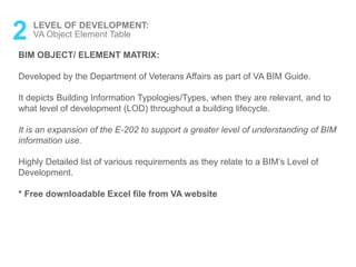 2 LEVEL OF DEVELOPMENT:
VA Object Element Table
BIM OBJECT/ ELEMENT MATRIX:
Developed by the Department of Veterans Affairs as part of VA BIM Guide.
It depicts Building Information Typologies/Types, when they are relevant, and to
what level of development (LOD) throughout a building lifecycle.
It is an expansion of the E-202 to support a greater level of understanding of BIM
information use.
Highly Detailed list of various requirements as they relate to a BIM’s Level of
Development.
* Free downloadable Excel file from VA website
 