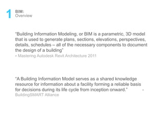 1 BIM:
Overview
“A Building Information Model serves as a shared knowledge
resource for information about a facility forming a reliable basis
for decisions during its life cycle from inception onward.” -
BuildingSMART Alliance
“Building Information Modeling, or BIM is a parametric, 3D model
that is used to generate plans, sections, elevations, perspectives,
details, schedules – all of the necessary components to document
the design of a building”
- Mastering Autodesk Revit Architecture 2011
 