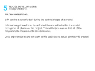5 MODEL DEVELOPMENT:
PROGRAMMING
PM CONSIDERATIONS:
BIM can be a powerful tool during the earliest stages of a project
Information gathered from this effort will be embedded within the model
throughout all phases of the project. This will help to ensure that all of the
programmatic requirements have been met.
Less experienced users can work at this stage as no actual geometry is created.
 