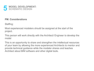PM: Considerations
Staffing:
Most experienced modelers should be assigned at the start of the
project.
This person will work directly with the Architect/ Engineer to develop the
model
This is an opportunity to share and strengthen the intellectual resources
of your team by allowing the more experienced Architects to mentor and
provide technical guidance while the modeler shares and teaches
Architect about BIM software and other digital tools.
5 MODEL DEVELOPMENT:
SCHEMATIC DESIGN
 