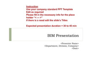 BIM Presentation
<Presenter Name>
<Department, Division, Company>
<Date>
Instruction
Use your company standard PPT Template
Edit as required
Please fill in the necessary info for the place
holder “< --- >”
If there is a need edit the slide’s Titles
Expected presentation duration = 30 to 45 min
 