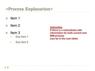 <Process Explanation>
5
 Item 1
 Item 2
 Item 3
 Sub item 1
 Sub item 2
Instruction
If there is a need please add
information for both current and
BIM process
(can be in the next slide)
 