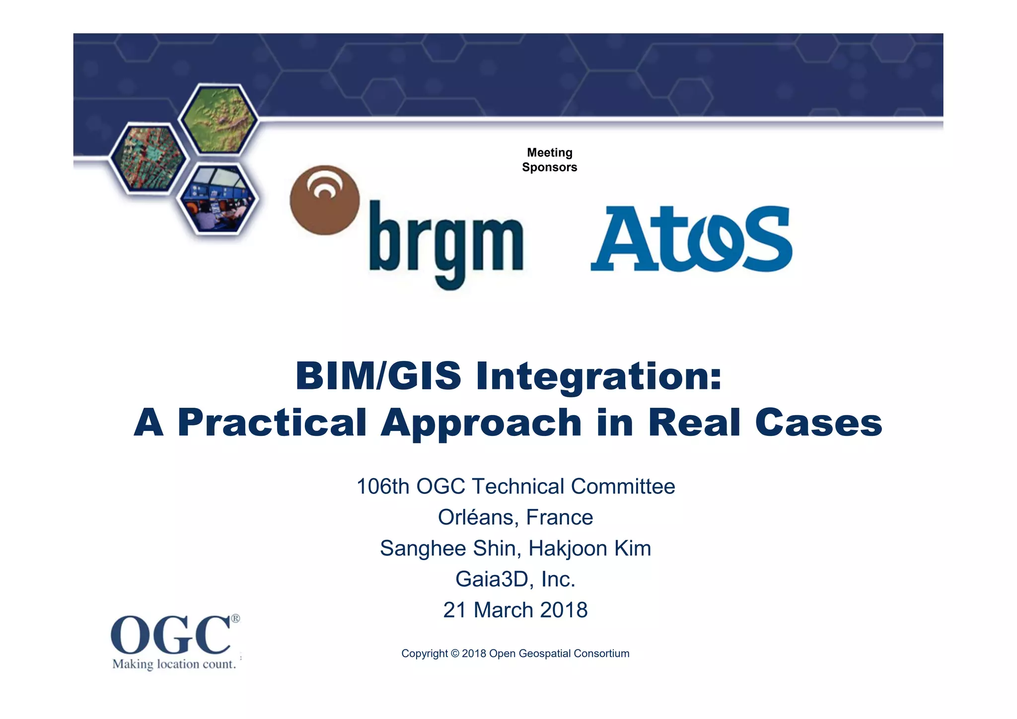 ®
Meeting
Sponsors
BIM/GIS Integration:
A Practical Approach in Real Cases
106th OGC Technical Committee
Orléans, France
Sanghee Shin, Hakjoon Kim
Gaia3D, Inc.
21 March 2018
Copyright © 2018 Open Geospatial Consortium
 