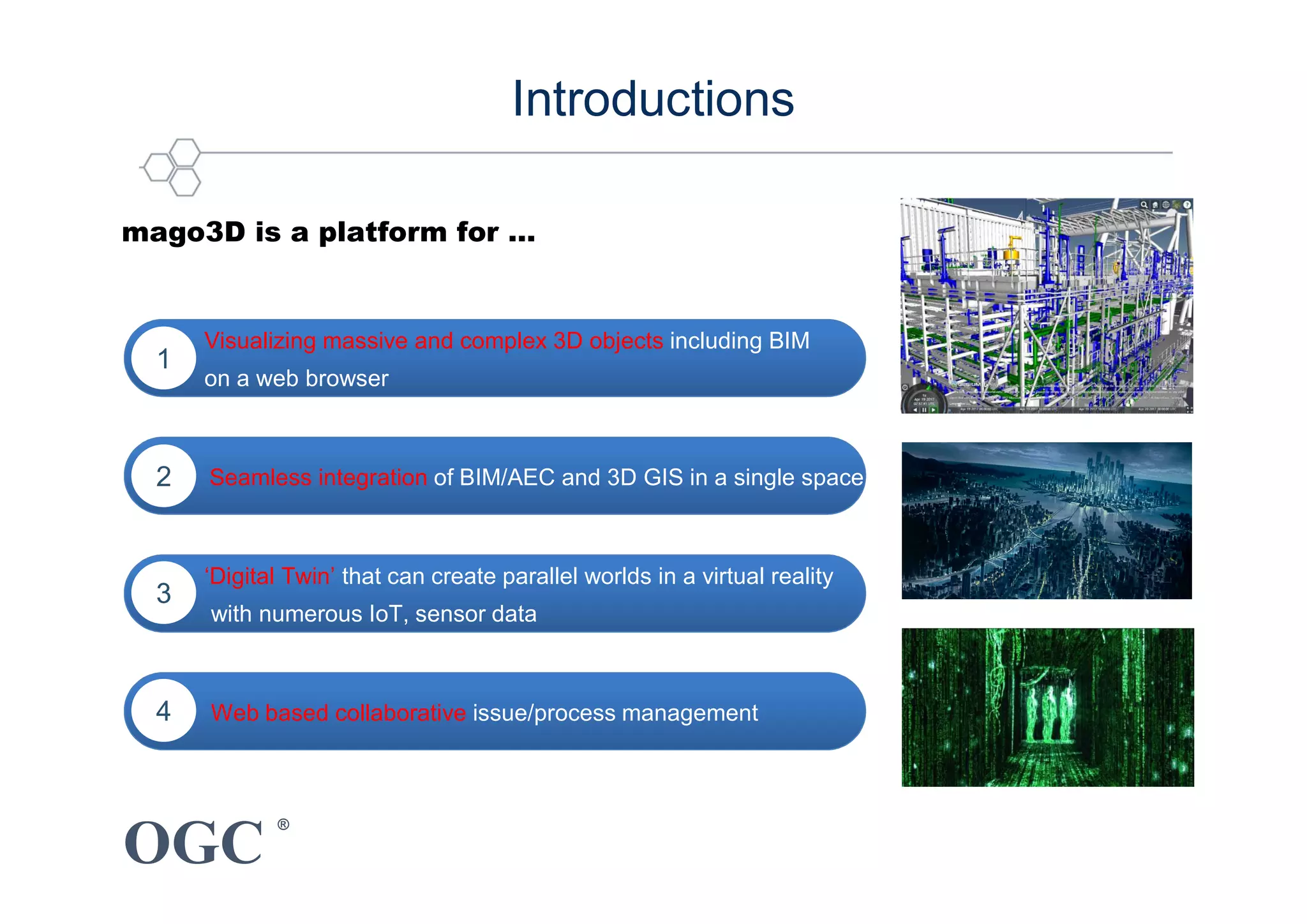 OGC
®
mago3D is a platform for …
Visualizing massive and complex 3D objects including BIM
on a web browser
1
of BIM/AEC and 3D GIS in a single spaceSeamless integration of BIM/AEC and 3D GIS in a single space2
Web based collaborative issue/process management4
‘Digital Twin’ that can create parallel worlds in a virtual reality
with numerous IoT, sensor data
3
Introductions
 