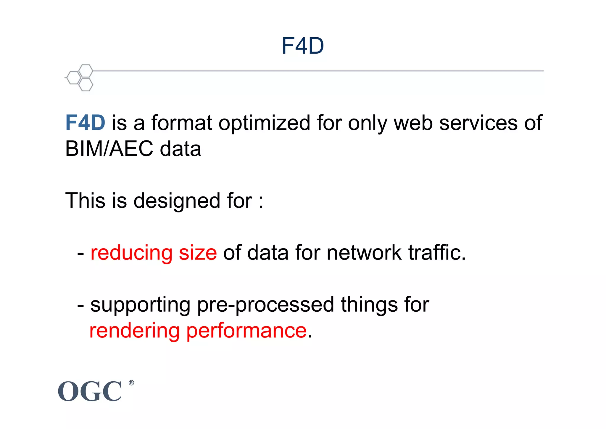 OGC
®
F4D is a format optimized for only web services of
BIM/AEC data
This is designed for :
- reducing size of data for network traffic.
- supporting pre-processed things for
rendering performance.
F4D
 