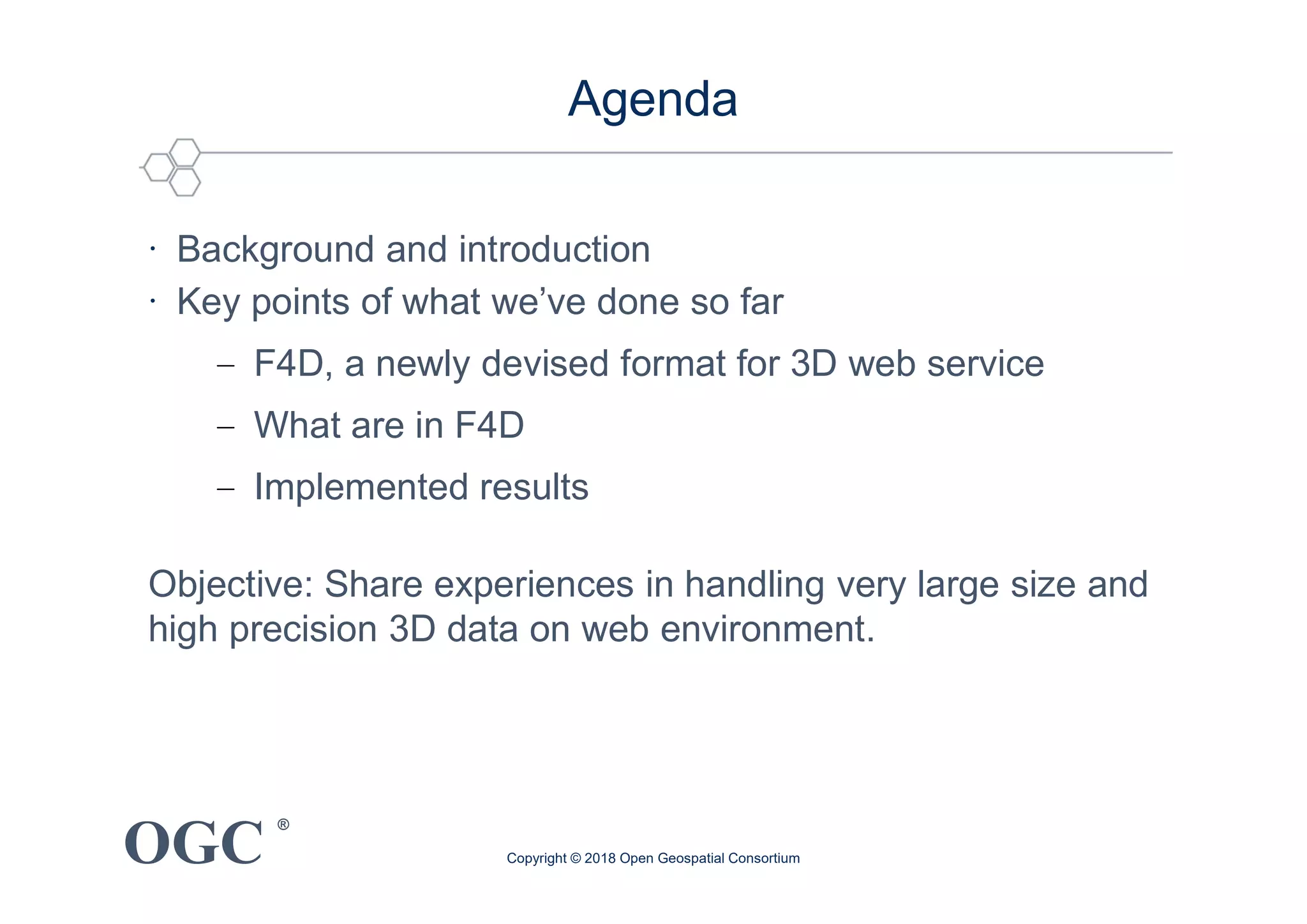 OGC
®
Agenda
∙ Background and introduction
∙ Key points of what we’ve done so far
− F4D, a newly devised format for 3D web service
− What are in F4D
− Implemented results
Objective: Share experiences in handling very large size and
high precision 3D data on web environment.
Copyright © 2018 Open Geospatial Consortium
 