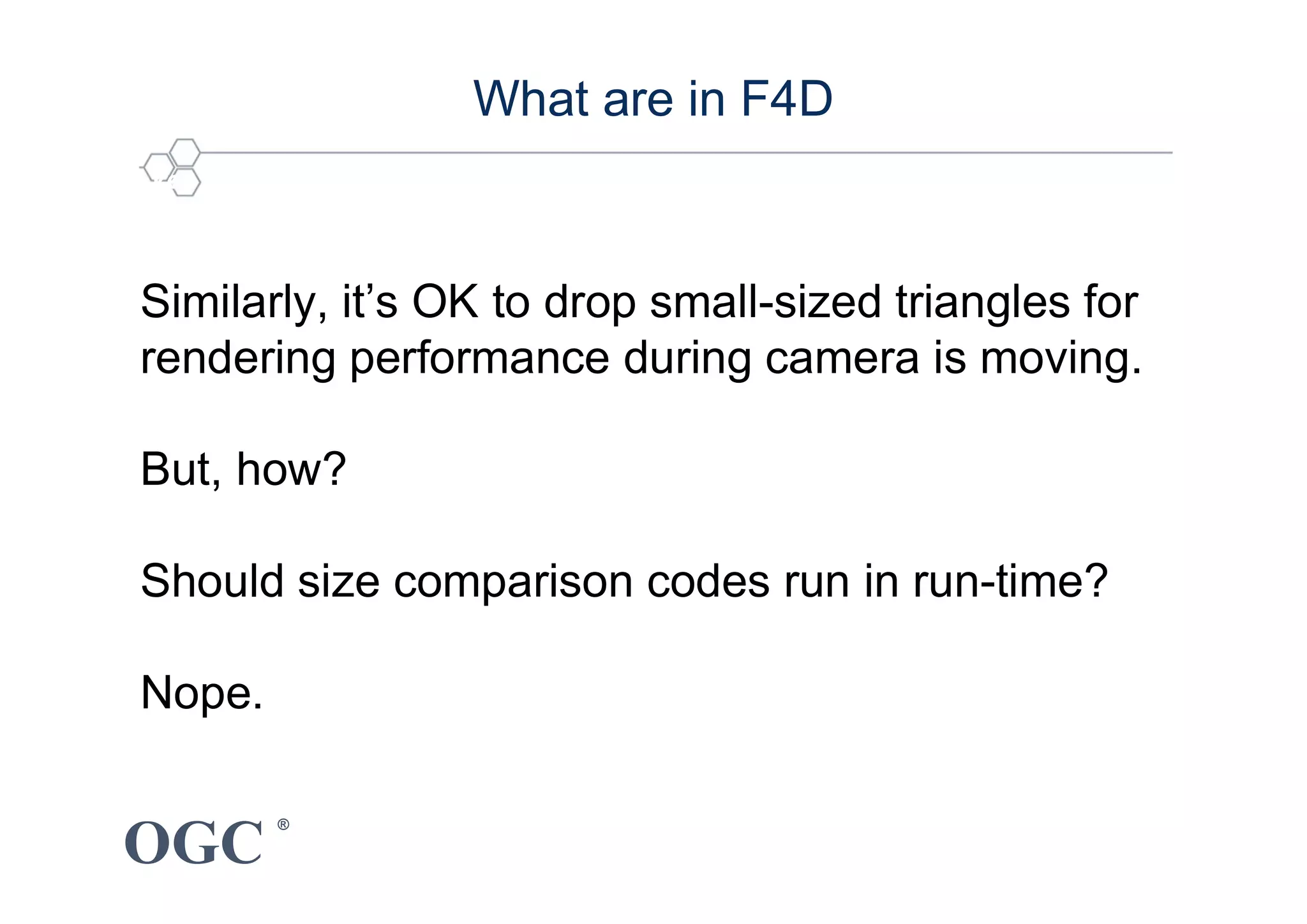 OGC
®
5 key technique : Culling for performance enhancement
What are in F4D
Similarly, it’s OK to drop small-sized triangles for
rendering performance during camera is moving.
But, how?
Should size comparison codes run in run-time?
Nope.
 
