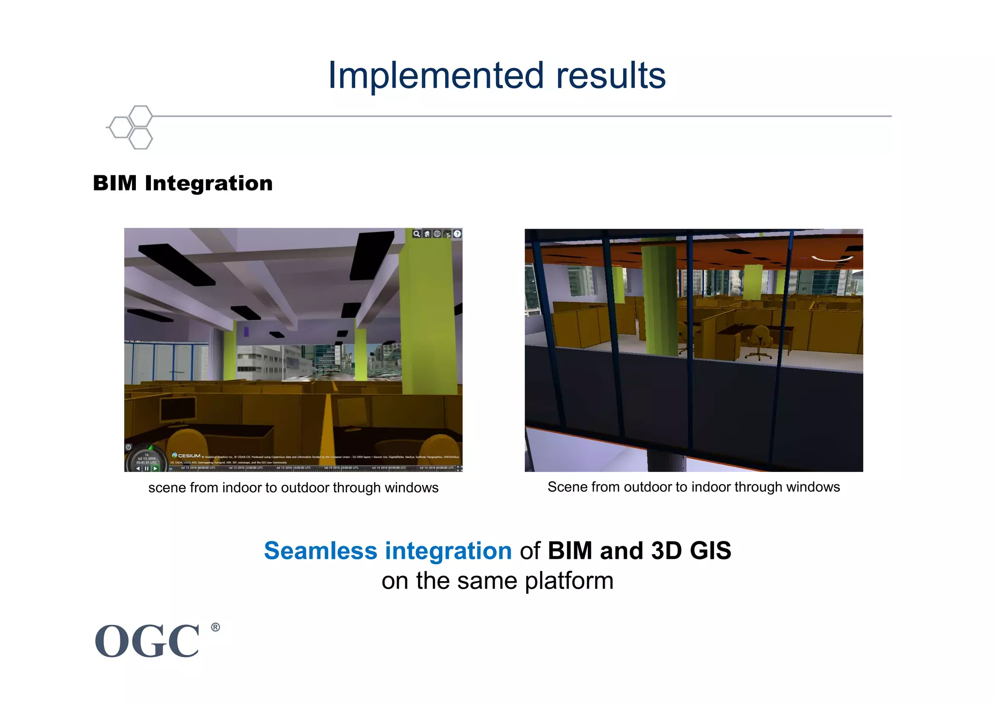 OGC
®
BIM Integration
Seamless integration of BIM and 3D GIS
on the same platform
scene from indoor to outdoor through windows Scene from outdoor to indoor through windows
Implemented results
 