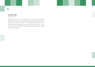 17
Hardware BIM
Hardware BIM refere-se a computadores, equipamentos e periféricos
que são especificamente necessários para gerar Modelos BIM e permitir
determinados usos do modelo. O termo Hardware BIM refere-se aos
tablets usados nos scanners de campo BIM e 3D a laser usados - como
parte de um fluxo de trabalho - para gerar modelos baseados em objetos
como são construídos.
BIM Hardware
H
 