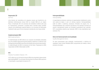 18
Impressão 3D Interoperabilidade
Itens de Gerenciamento de Qualidade
Implementação BIM
IFC
Uma técnica de manufatura em pequena escala que transforma um
elemento tridimensional virtual (CAD ou modelo BIM em um objeto
físico. A impressão 3D é um processo de manufatura “aditivo” pelo qual
as “impressoras” constroem o produto físico “camada sobre camada”
usando uma solidificação especial líquido ou um processo de fabricação
“subtrativo” pelo qual a forma impressa é extraída de uma massa sólida.
A capacidade de diversos sistemas (e organizações) trabalharem juntos
sem perda de dados e sem um esforço especial. Interoperabilidade
pode se referir a sistemas, processos, formatos de arquivo, etc. A
interoperabilidade não é sinônimo de abertura. Por exemplo, formatos de
arquivo interoperáveis podem ser fechados proprietários (por exemplo,
RVT), proprietários abertos (por exemplo, DWF) e não proprietários (por
exemplo, IFC).
Os itens direcionados para avaliação, monitoramento e melhoria da
qualidade. Estes incluem Modelos BIM, componentes de modelo e vários
produtos do projeto.
A implementação do BIM refere-se ao conjunto de atividades realizadas
por uma unidade organizacional para preparar, implantar ou melhorar suas
entregas(produtos)BIMeseusfluxosdetrabalho(processos)relacionados.
A implementação do BIM é composta de três fases: Preparação do BIM,
Capacidade do BIM e Maturidade do BIM.
O IFC refere-se a um formato de arquivo BIM não proprietário desenvolvido
pela buildingSMART. As principais ferramentas de software BIM suportam
a importação e exportação de arquivos IFC.
3D Print Interoperability
Quality Management Items
BIM Implementation
Industry Foundation Classes - IFC
I
 