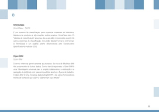 22
OmniClass
Open BIM
É um sistema de classificação para organizar materiais de biblioteca,
literatura de produtos e informações sobre projetos. OmniClass tem 15
“tabelas de classificação”; algumas das quais são incorporadas a partir de
outros sistemas de classificação, incluindo: MasterFormat e UniFormat.
O OmniClass é um padrão aberto desenvolvido pelo Construction
Specifications Institute (CSI).
O termo refere-se genericamente ao processo de troca de Modelos BIM
não proprietários e outros dados. Como marca registrada, o Open BIM é
uma “abordagem universal para o projeto colaborativo, a realização e a
operação de edifícios com base em padrões abertos e fluxos de trabalho.
O Open BIM é uma iniciativa da buildingSMART e de vários fornecedores
líderes de software que usam o OpenSmart Data Model”.
OmniClass - OCCS
Open BIM
O
 