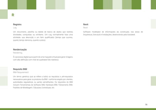 26
Registro
Renderização
Requisito BIM
Revit
Um documento, planilha ou tabela de banco de dados que rastreia
atividades, conquistas ou similares. Um Log normalmente lista uma
atividade, sua descrição e um item qualificador (tempo que ocorreu,
quanto tempo demorou, quanto custou).
É o processo digital que a partir de uma maquete virtual para gerar imagens
com alta definição com nível de qualidade foto realística.
Um termo genérico que se refere a todos os requisitos e pré-requisitos
necessários para gerar os produtos da BIM - conforme exigido por clientes,
autoridades reguladoras ou partes semelhantes. Os requisitos do BIM
incluem Ferramentas de Software BIM, Hardware BIM, Treinamento BIM,
Padrões de Modelagem, Cláusulas Contratuais, etc.
Software modelador de informações da construção, nas áreas de
Arquitetura, Estrutura e Instalações, desenvolvido pela Autodesk.
Log
Rendering
BIM Requirement
Revit
R
 