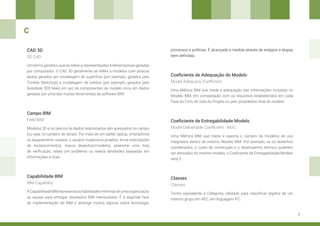 7
CAD 3D
Capabilidade BIM
Coeficiente de Adequação do Modelo
Campo BIM
Um termo genérico que se refere a representações tridimensionais geradas
por computador. O CAD 3D geralmente se refere a modelos com poucos
dados gerados por modelagem de superfície (por exemplo, gerados pelo
Trimble SketchUp) e modelagem de sólidos (por exemplo, gerados pelo
Autodesk 3DS Max) em vez de componentes de modelo ricos em dados
gerados por uma das muitas ferramentas de software BIM.
ACapabilidadeBIMrepresentaashabilidadesmínimasdeumaorganização
ou equipe para entregar resultados BIM mensuráveis. É a segunda fase
da implementação do BIM e abrange muitos tópicos sobre tecnologia,
Uma Métrica BIM que mede a adequação das informações incluídas no
Modelo BIM, em comparação com os requisitos estabelecidos em cada
Fase do Ciclo de Vida do Projeto ou pelo proprietário final do modelo.
Modelos 3D e os bancos de dados relacionados são acessados no campo
(ou seja, no canteiro de obras). Por meio de um tablet, laptop, smartphone
ou equipamento usáveis, o usuário inspeciona projetos, envia solicitações
de esclarecimentos, marca desenhos/modelos, preenche uma lista
de verificação, relata um problema ou realiza atividades baseadas em
informações e ricas.
3D CAD
BIM Capability
Model Adequacy Coefficient
Field BIM Coeficiente de Entregabilidade Modelo
Uma Métrica BIM que mede e reporta o número de modelos de uso
integrados dentro do mesmo Modelo BIM. Por exemplo, se os desenhos
coordenados, o custo de construção e o desempenho térmico puderem
ser derivados do mesmo modelo, o Coeficiente de Entregabilidade Modelo
será 3.
Model Deliverable Coefficient - MDC
C
processos e políticas. É alcançada e medida através de estágios e etapas
bem definidas.
Classes
Termo equivalente à Categoria, utilizado para classificar objetos de um
mesmo grupo em AEC, em linguagem IFC.
Classes
 
