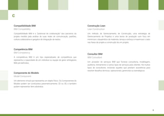 8
Componente do Modelo
Construção Lean
Consultor BIM
Competência BIM
Um elemento virtual que representa um objeto físico. Os Componentes do
Modelo podem ser conduzidos parametricamente, 2D ou 3D, e também
podem representar itens abstratos.
Um método de Gerenciamento de Construção, uma estratégia de
Gerenciamento de Projetos e uma teoria de produção com foco em
minimizar o desperdício de materiais, tempo e esforço e maximizar o valor
nas fases de projeto e construção de um projeto.
Um provedor de serviços BIM que fornece consultoria, modelagem,
auditoria, treinamento e outros tipos de serviços para clientes. Há muitos
tipos de consultores, incluindo aqueles que prestam assistência para
resolver desafios técnicos, operacionais, gerenciais ou estratégicos.
A competência BIM é um tipo especializado de competência que
representa a capacidade de um indivíduo ou equipe de gerar entregáveis
BIM pré-definidos.
Model Component
Lean Construction
BIM Consultant
BIM Competency
C
Compatibilidade BIM
Compatibilidade BIM é o “potencial de colaboração” dos parceiros do
projeto medido pela análise de suas redes de comunicação, padrões,
cultura colaborativa e gargalos de integração de dados.
BIM Compatibility
 